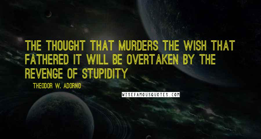 Theodor W. Adorno Quotes: The thought that murders the wish that fathered it will be overtaken by the revenge of stupidity