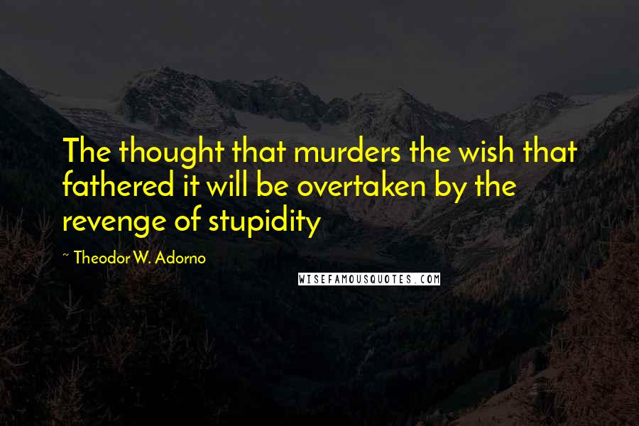 Theodor W. Adorno Quotes: The thought that murders the wish that fathered it will be overtaken by the revenge of stupidity