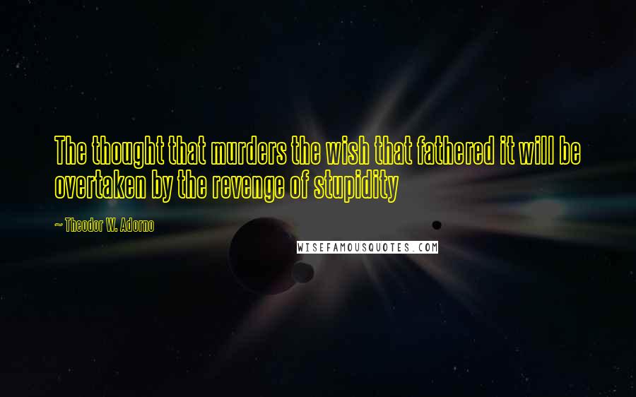 Theodor W. Adorno Quotes: The thought that murders the wish that fathered it will be overtaken by the revenge of stupidity