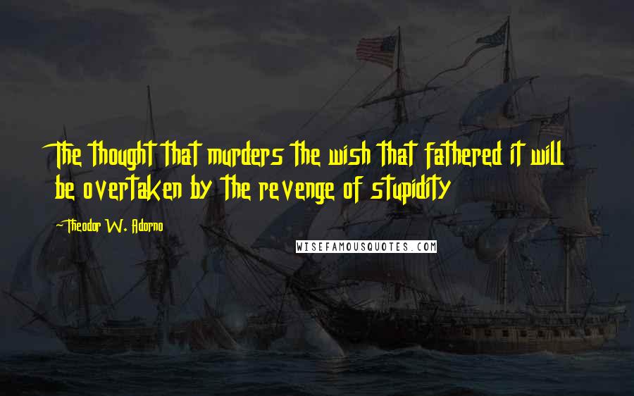 Theodor W. Adorno Quotes: The thought that murders the wish that fathered it will be overtaken by the revenge of stupidity