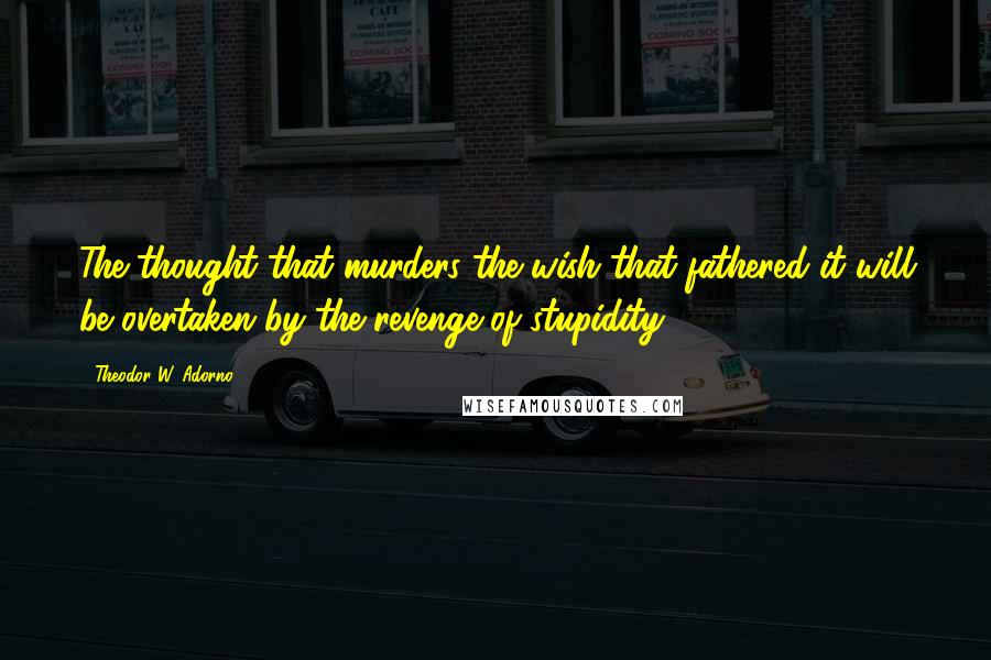 Theodor W. Adorno Quotes: The thought that murders the wish that fathered it will be overtaken by the revenge of stupidity