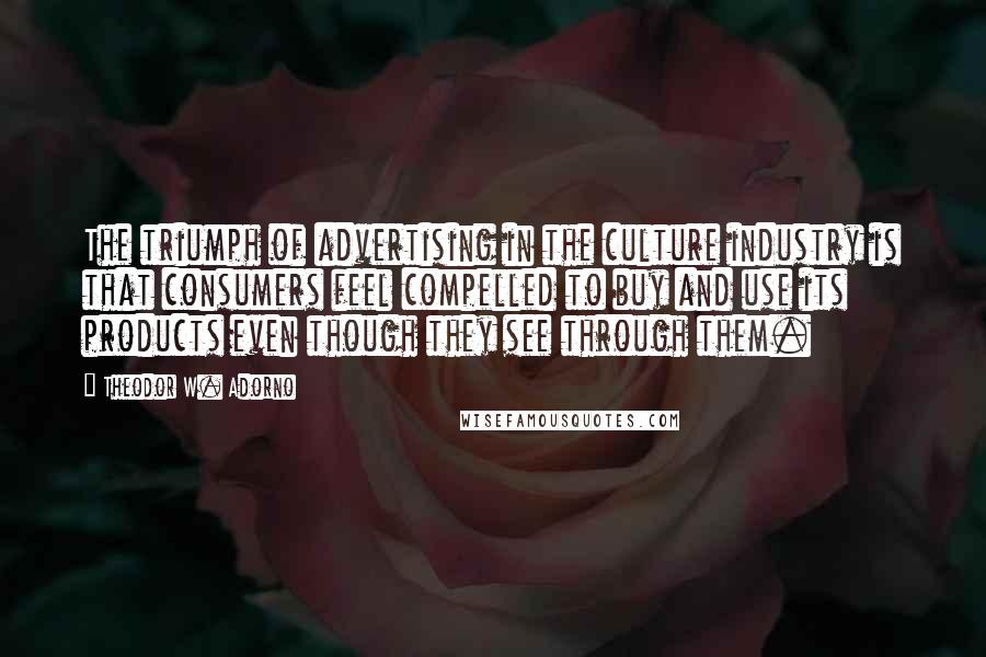 Theodor W. Adorno Quotes: The triumph of advertising in the culture industry is that consumers feel compelled to buy and use its products even though they see through them.