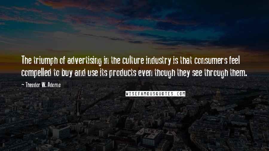 Theodor W. Adorno Quotes: The triumph of advertising in the culture industry is that consumers feel compelled to buy and use its products even though they see through them.
