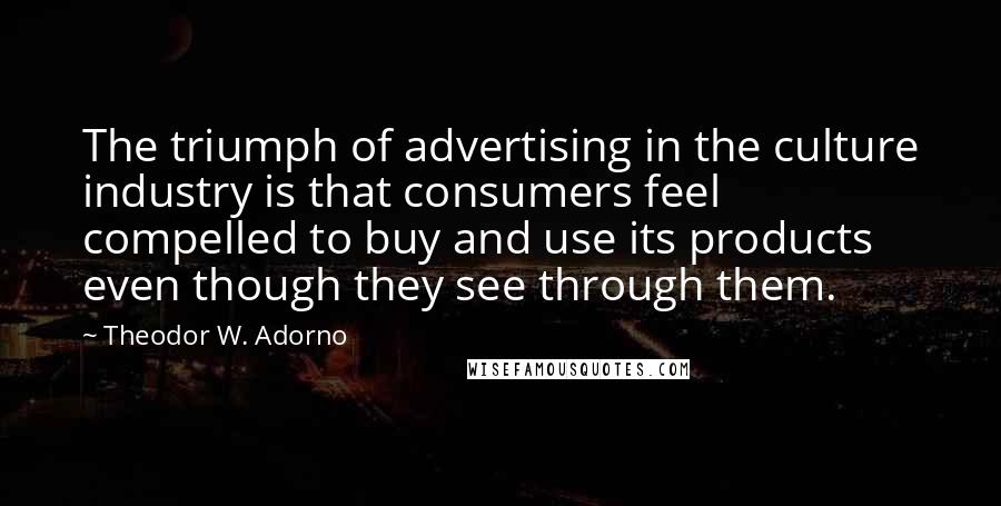 Theodor W. Adorno Quotes: The triumph of advertising in the culture industry is that consumers feel compelled to buy and use its products even though they see through them.