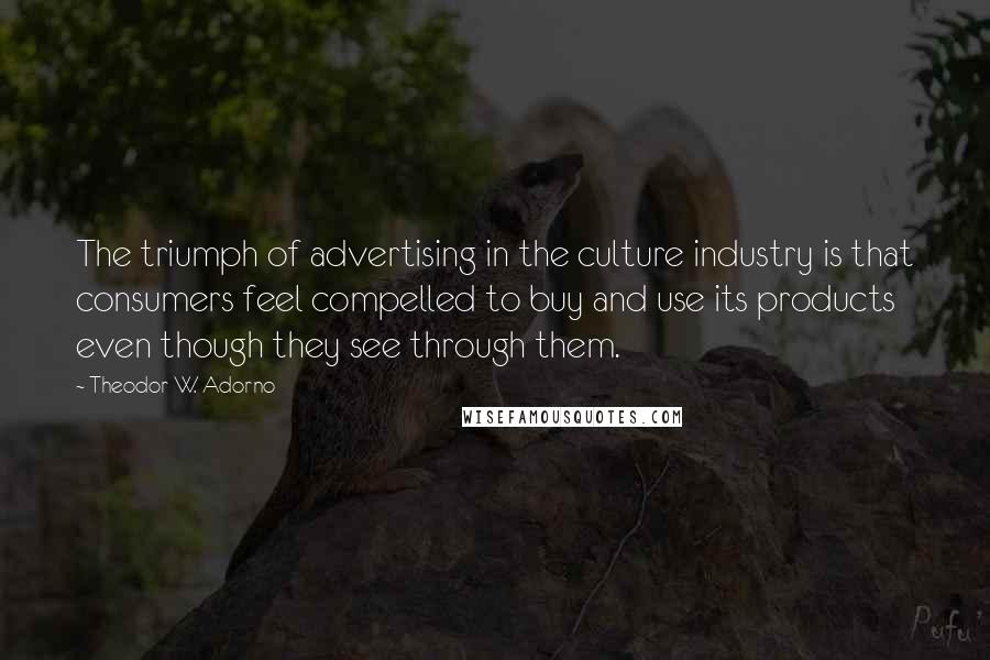 Theodor W. Adorno Quotes: The triumph of advertising in the culture industry is that consumers feel compelled to buy and use its products even though they see through them.