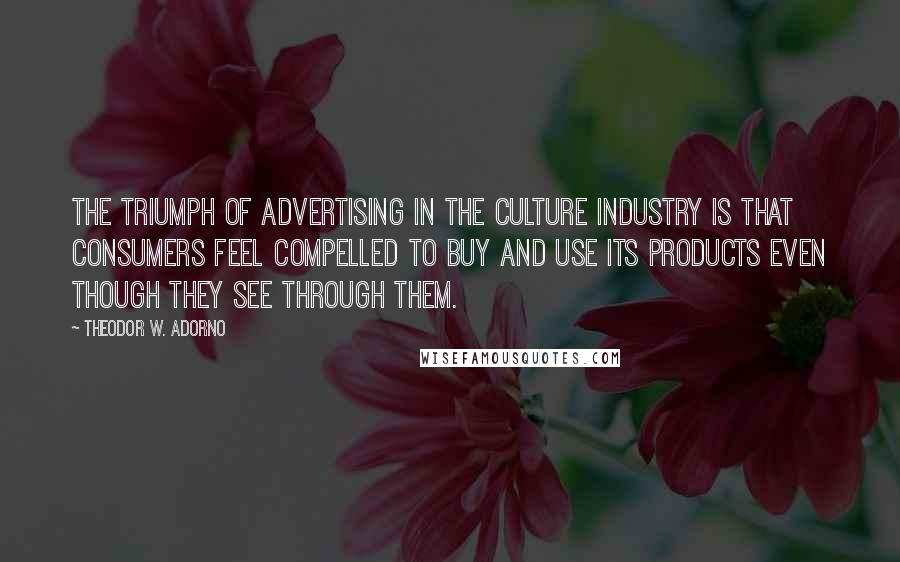 Theodor W. Adorno Quotes: The triumph of advertising in the culture industry is that consumers feel compelled to buy and use its products even though they see through them.