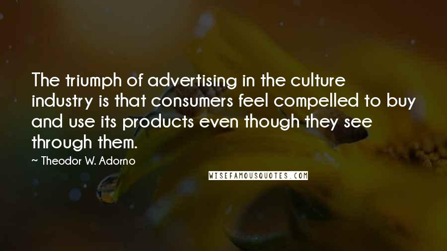 Theodor W. Adorno Quotes: The triumph of advertising in the culture industry is that consumers feel compelled to buy and use its products even though they see through them.