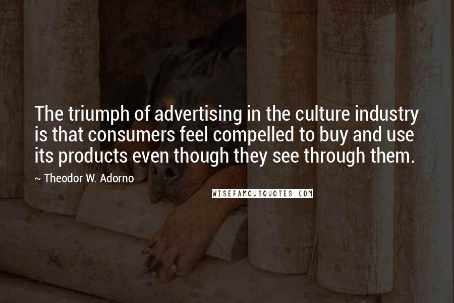 Theodor W. Adorno Quotes: The triumph of advertising in the culture industry is that consumers feel compelled to buy and use its products even though they see through them.