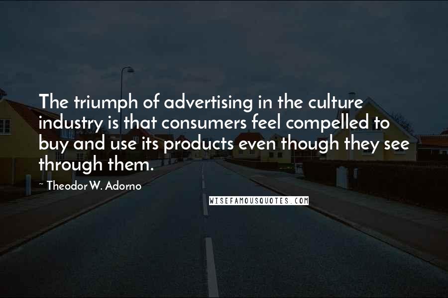 Theodor W. Adorno Quotes: The triumph of advertising in the culture industry is that consumers feel compelled to buy and use its products even though they see through them.