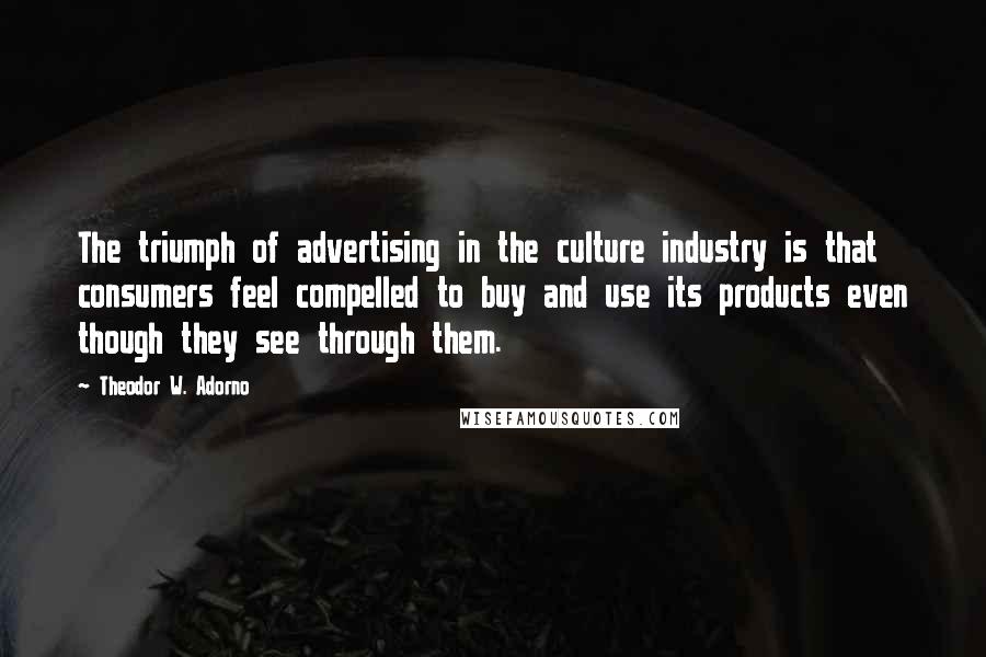 Theodor W. Adorno Quotes: The triumph of advertising in the culture industry is that consumers feel compelled to buy and use its products even though they see through them.