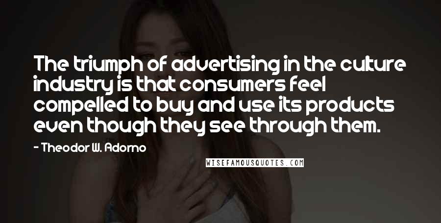 Theodor W. Adorno Quotes: The triumph of advertising in the culture industry is that consumers feel compelled to buy and use its products even though they see through them.