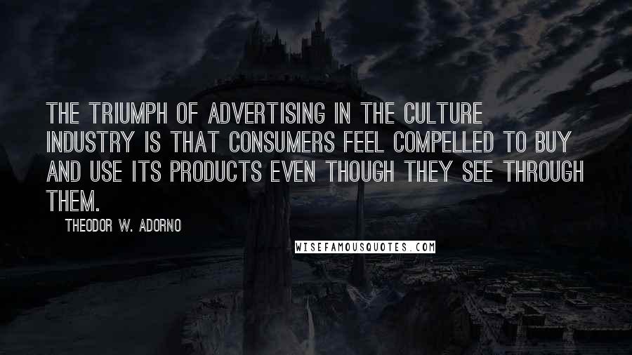 Theodor W. Adorno Quotes: The triumph of advertising in the culture industry is that consumers feel compelled to buy and use its products even though they see through them.