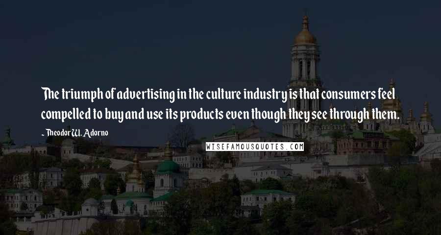 Theodor W. Adorno Quotes: The triumph of advertising in the culture industry is that consumers feel compelled to buy and use its products even though they see through them.