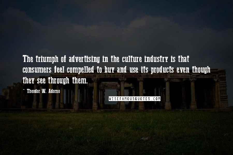Theodor W. Adorno Quotes: The triumph of advertising in the culture industry is that consumers feel compelled to buy and use its products even though they see through them.