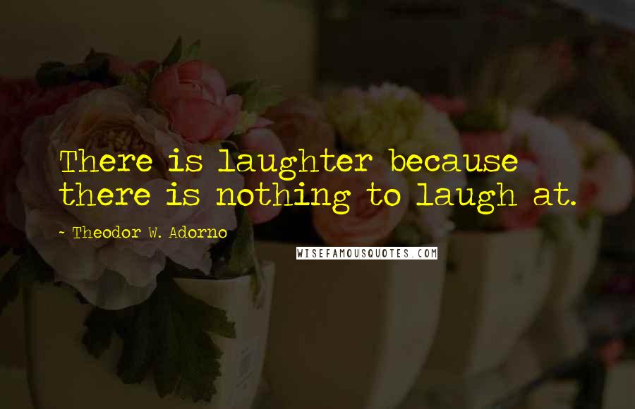 Theodor W. Adorno Quotes: There is laughter because there is nothing to laugh at.