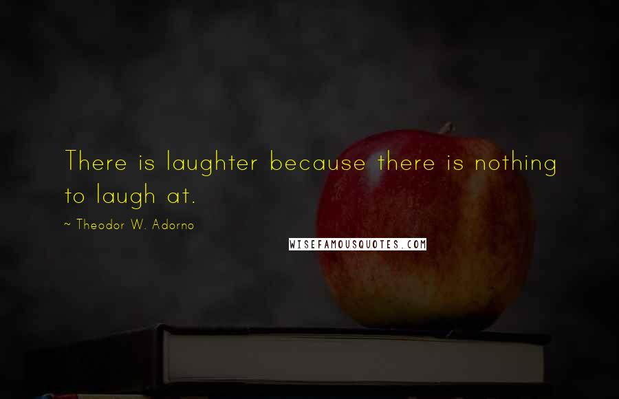 Theodor W. Adorno Quotes: There is laughter because there is nothing to laugh at.