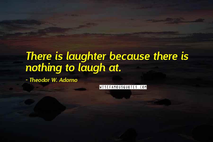 Theodor W. Adorno Quotes: There is laughter because there is nothing to laugh at.