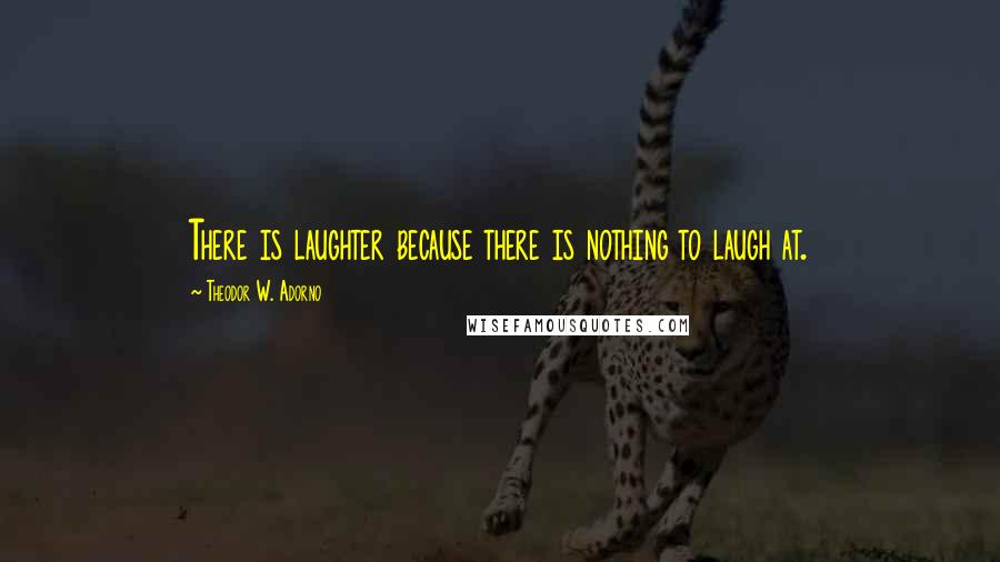 Theodor W. Adorno Quotes: There is laughter because there is nothing to laugh at.
