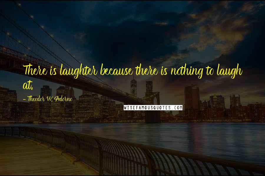 Theodor W. Adorno Quotes: There is laughter because there is nothing to laugh at.