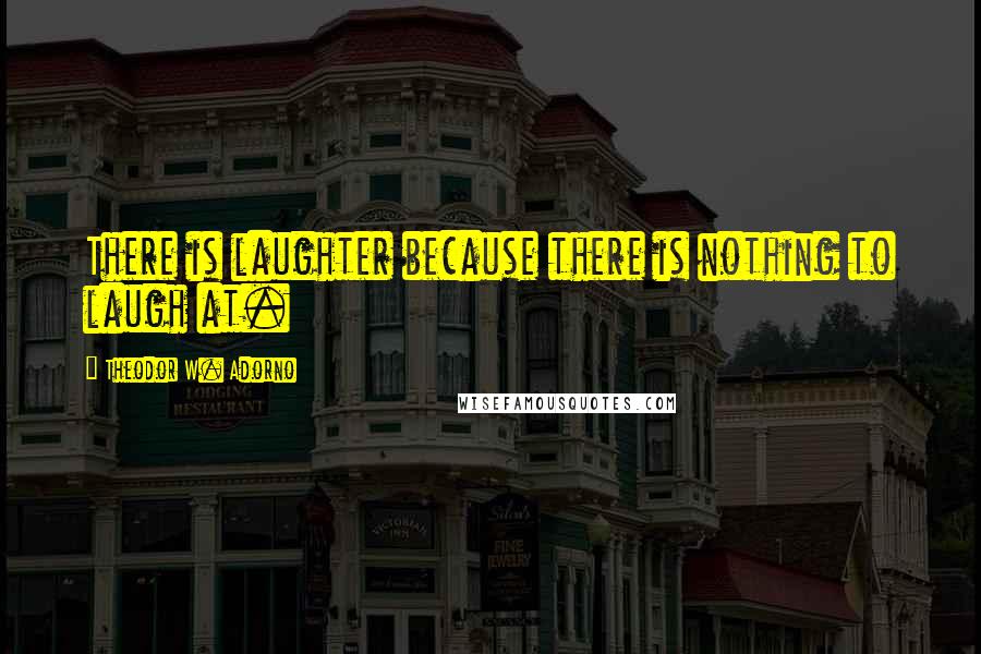 Theodor W. Adorno Quotes: There is laughter because there is nothing to laugh at.