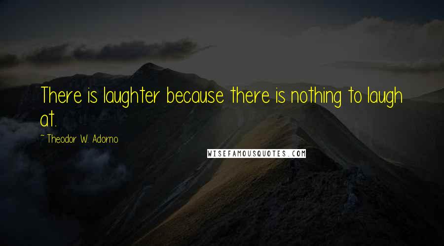 Theodor W. Adorno Quotes: There is laughter because there is nothing to laugh at.