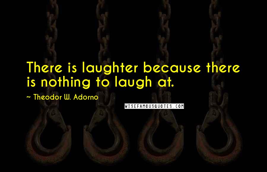 Theodor W. Adorno Quotes: There is laughter because there is nothing to laugh at.