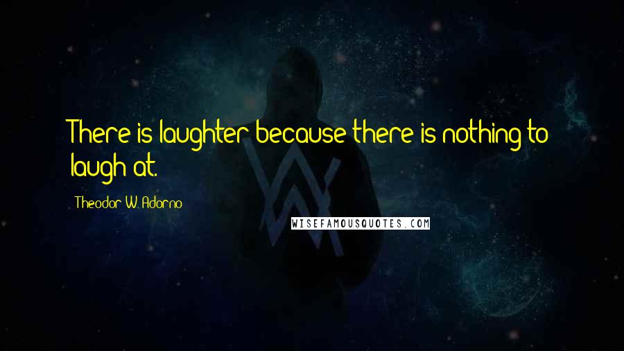 Theodor W. Adorno Quotes: There is laughter because there is nothing to laugh at.