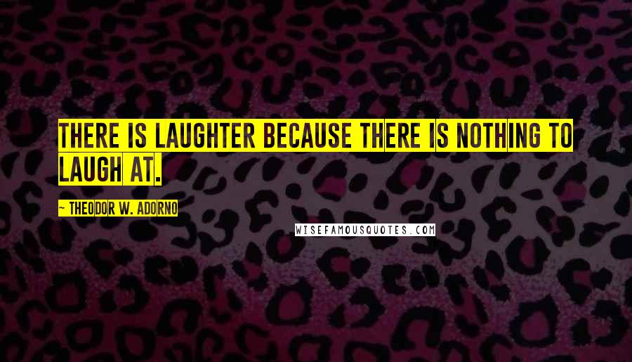 Theodor W. Adorno Quotes: There is laughter because there is nothing to laugh at.