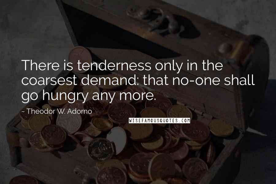 Theodor W. Adorno Quotes: There is tenderness only in the coarsest demand: that no-one shall go hungry any more.