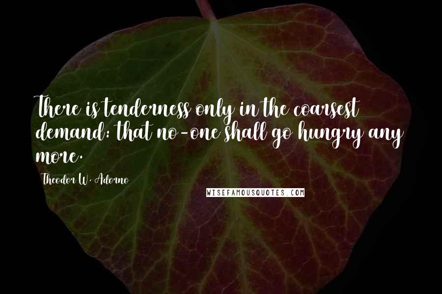 Theodor W. Adorno Quotes: There is tenderness only in the coarsest demand: that no-one shall go hungry any more.