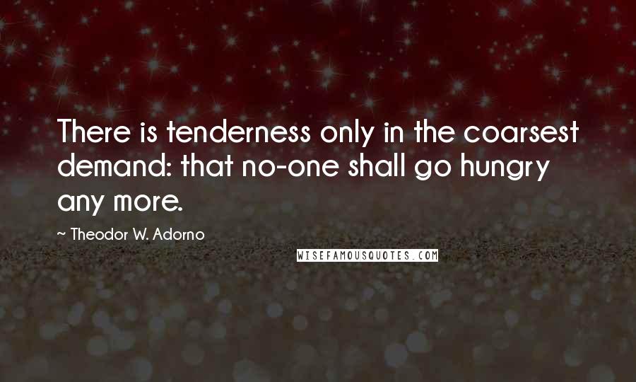 Theodor W. Adorno Quotes: There is tenderness only in the coarsest demand: that no-one shall go hungry any more.