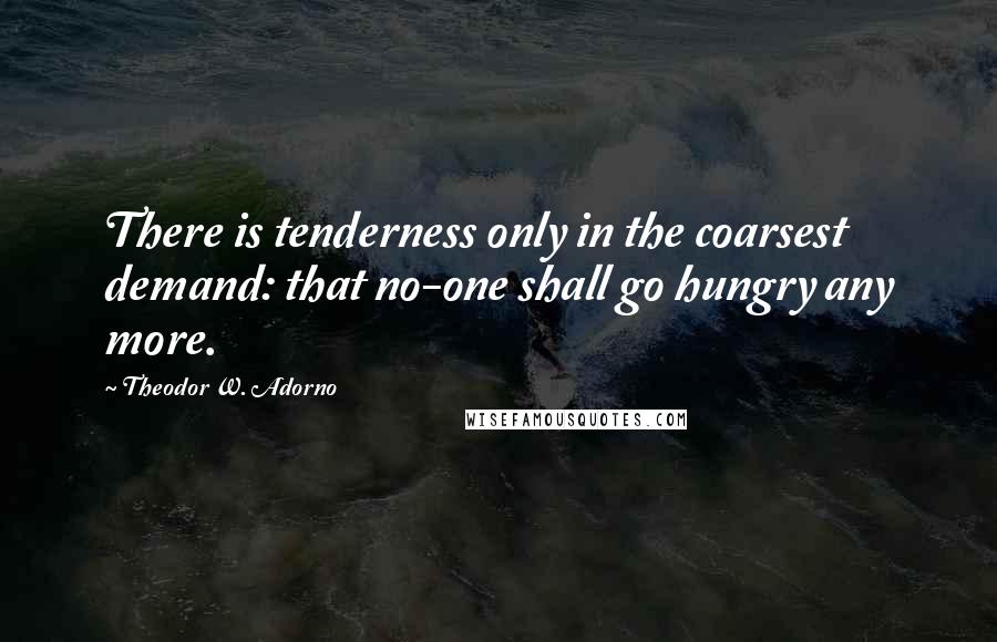 Theodor W. Adorno Quotes: There is tenderness only in the coarsest demand: that no-one shall go hungry any more.