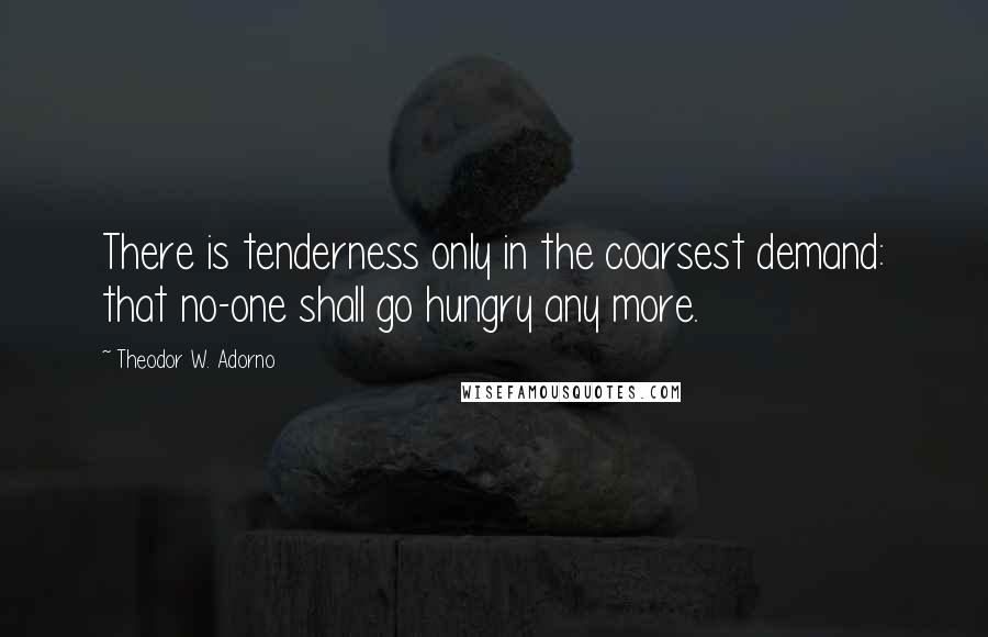 Theodor W. Adorno Quotes: There is tenderness only in the coarsest demand: that no-one shall go hungry any more.