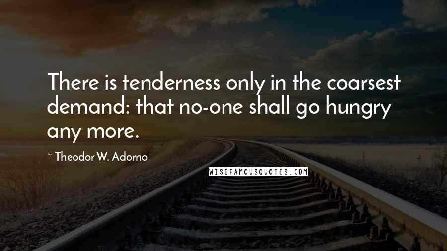 Theodor W. Adorno Quotes: There is tenderness only in the coarsest demand: that no-one shall go hungry any more.