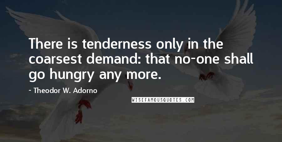 Theodor W. Adorno Quotes: There is tenderness only in the coarsest demand: that no-one shall go hungry any more.