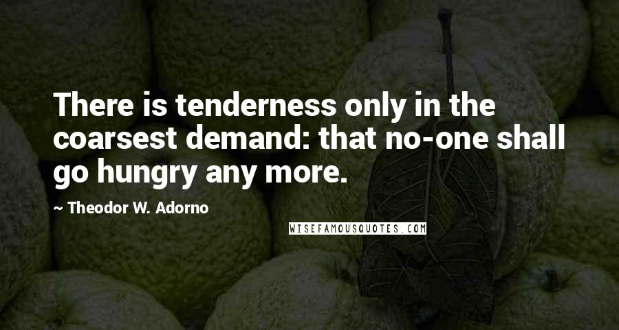 Theodor W. Adorno Quotes: There is tenderness only in the coarsest demand: that no-one shall go hungry any more.