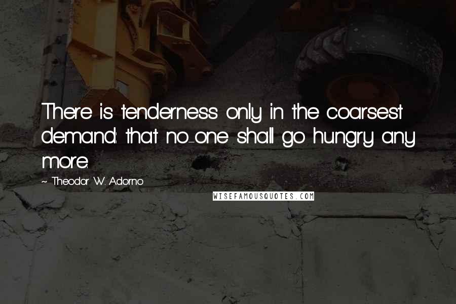 Theodor W. Adorno Quotes: There is tenderness only in the coarsest demand: that no-one shall go hungry any more.