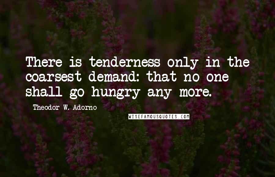 Theodor W. Adorno Quotes: There is tenderness only in the coarsest demand: that no-one shall go hungry any more.