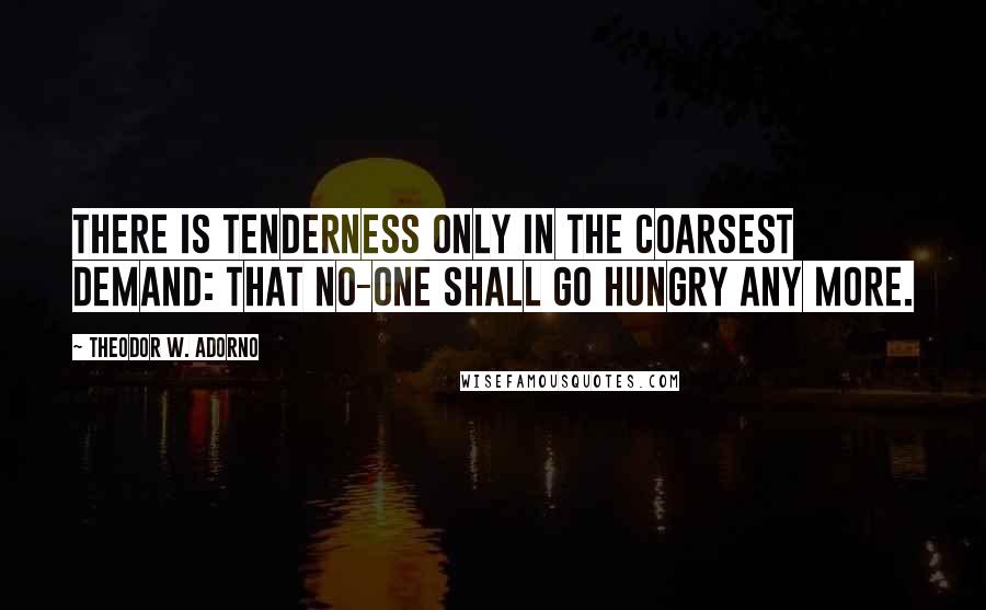 Theodor W. Adorno Quotes: There is tenderness only in the coarsest demand: that no-one shall go hungry any more.