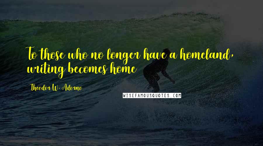 Theodor W. Adorno Quotes: To those who no longer have a homeland, writing becomes home