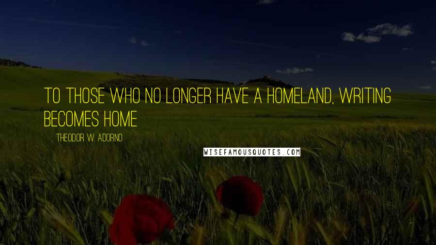 Theodor W. Adorno Quotes: To those who no longer have a homeland, writing becomes home