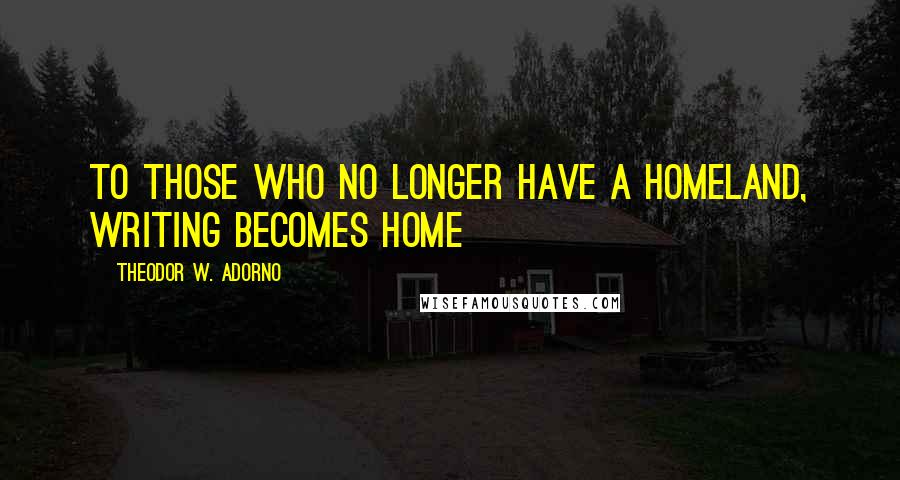 Theodor W. Adorno Quotes: To those who no longer have a homeland, writing becomes home