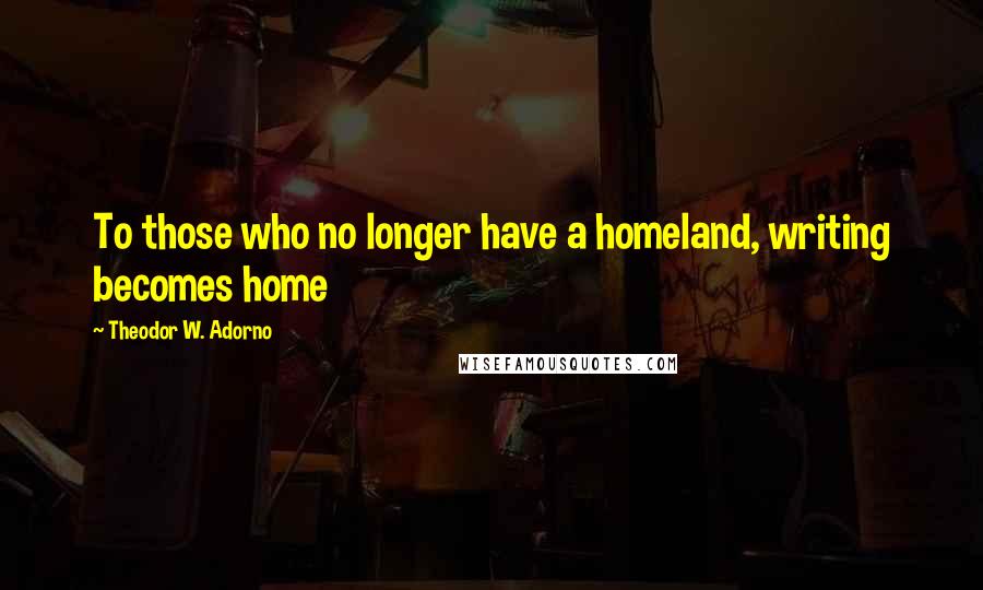 Theodor W. Adorno Quotes: To those who no longer have a homeland, writing becomes home