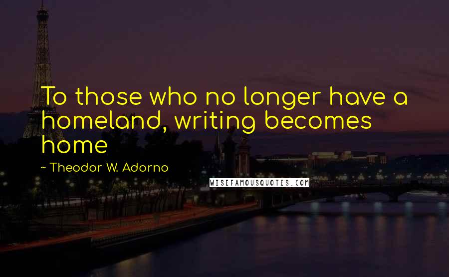 Theodor W. Adorno Quotes: To those who no longer have a homeland, writing becomes home