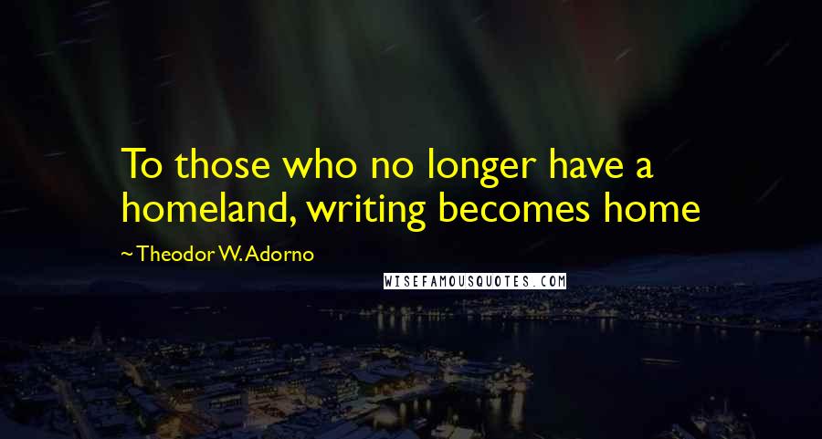 Theodor W. Adorno Quotes: To those who no longer have a homeland, writing becomes home