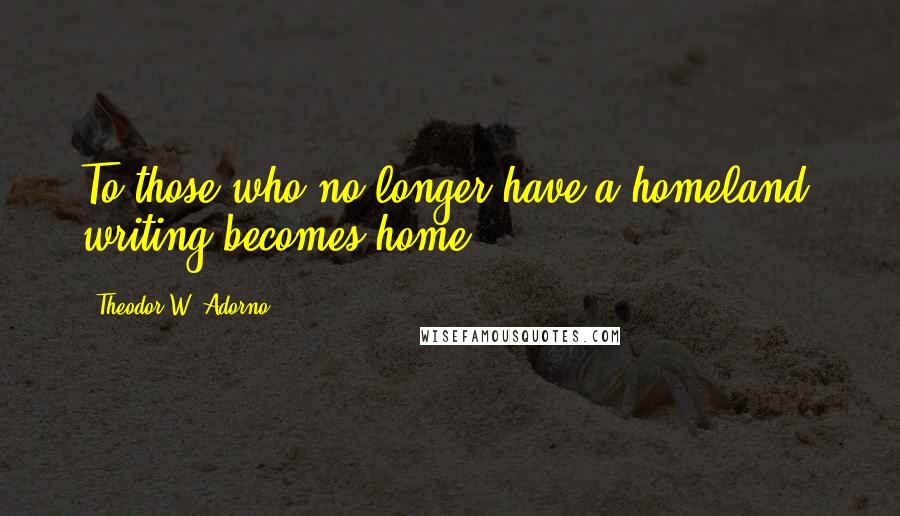 Theodor W. Adorno Quotes: To those who no longer have a homeland, writing becomes home