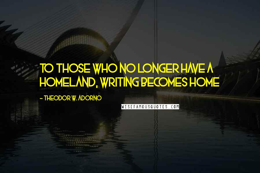 Theodor W. Adorno Quotes: To those who no longer have a homeland, writing becomes home