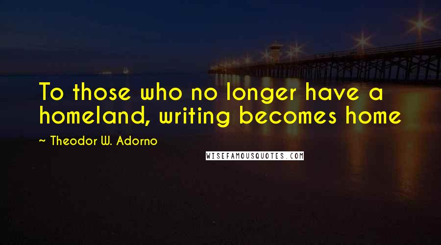 Theodor W. Adorno Quotes: To those who no longer have a homeland, writing becomes home
