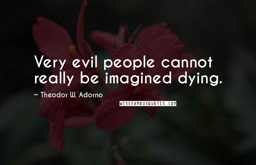 Theodor W. Adorno Quotes: Very evil people cannot really be imagined dying.