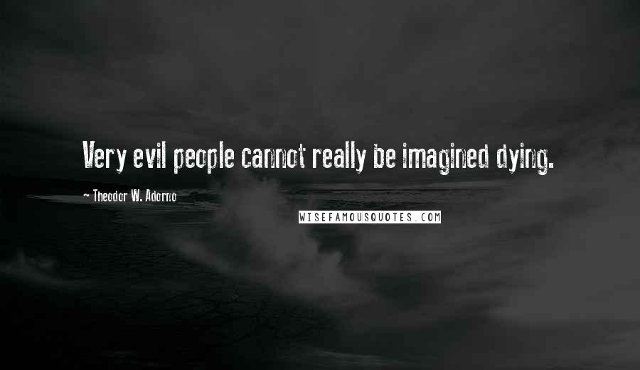 Theodor W. Adorno Quotes: Very evil people cannot really be imagined dying.